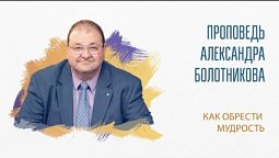 Проповедь “Как обрести мудрость”.  Александр Болотников